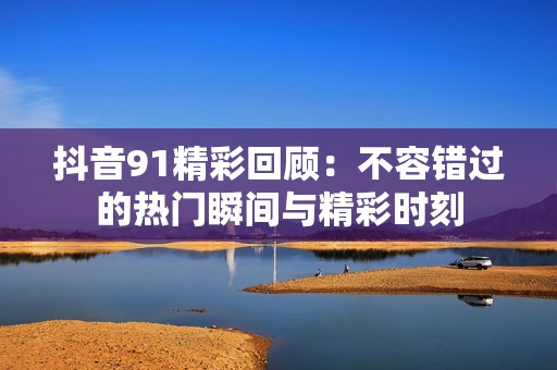 抖音91精彩回顾：不容错过的热门瞬间与精彩时刻