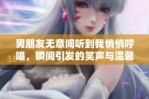 男朋友无意间听到我悄悄哼唱，瞬间引发的笑声与温馨时刻