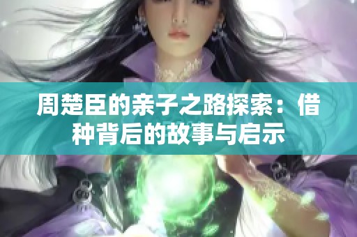 周楚臣的亲子之路探索：借种背后的故事与启示