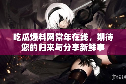 吃瓜爆料网常年在线，期待您的归来与分享新鲜事