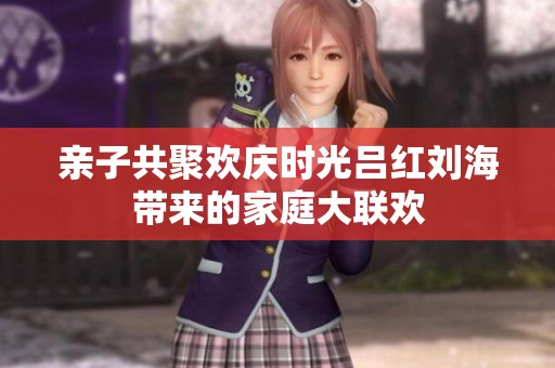 亲子共聚欢庆时光吕红刘海带来的家庭大联欢