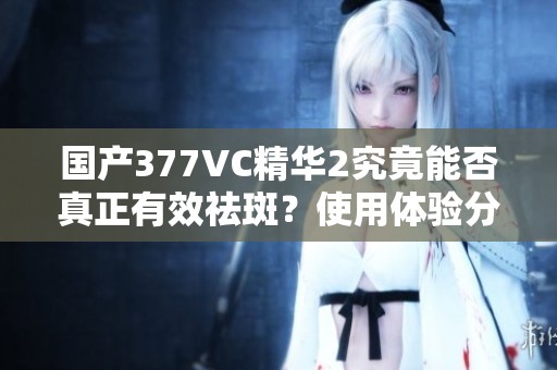 国产377VC精华2究竟能否真正有效祛斑？使用体验分享