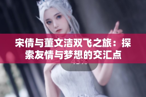 宋倩与董文洁双飞之旅：探索友情与梦想的交汇点