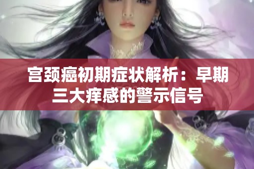 宫颈癌初期症状解析：早期三大痒感的警示信号