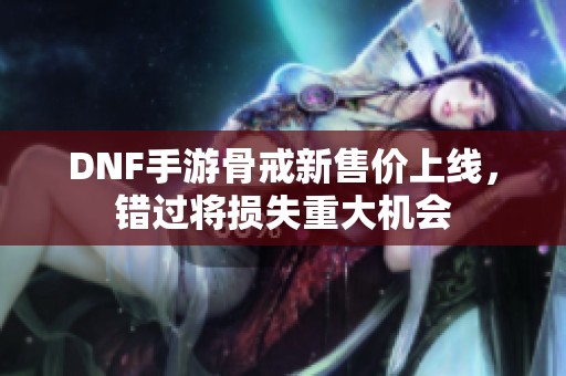 DNF手游骨戒新售价上线，错过将损失重大机会