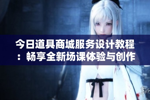 今日道具商城服务设计教程：畅享全新场课体验与创作技巧