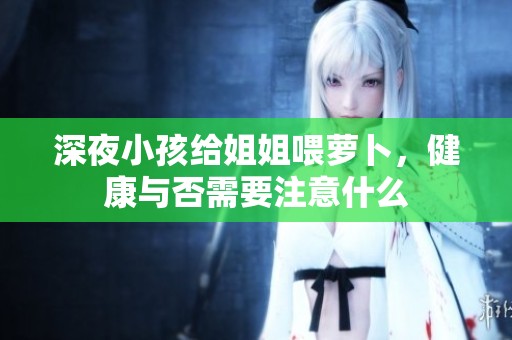 深夜小孩给姐姐喂萝卜，健康与否需要注意什么