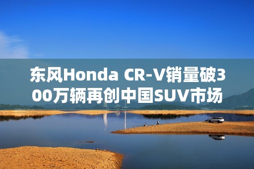 东风Honda CR-V销量破300万辆再创中国SUV市场佳绩