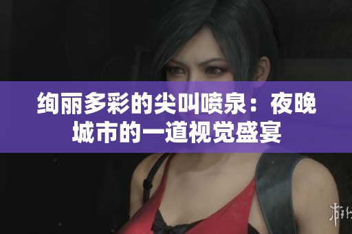 绚丽多彩的尖叫喷泉：夜晚城市的一道视觉盛宴