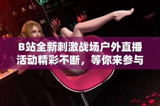 B站全新刺激战场户外直播活动精彩不断，等你来参与！