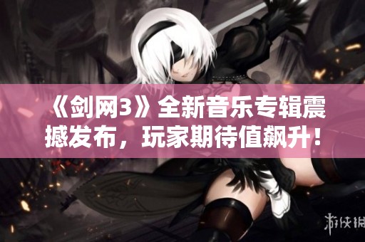 《剑网3》全新音乐专辑震撼发布，玩家期待值飙升！