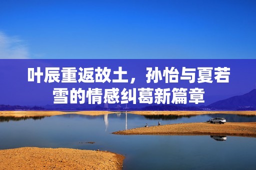 叶辰重返故土，孙怡与夏若雪的情感纠葛新篇章