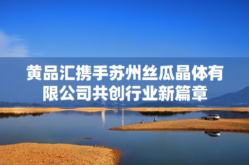 黄品汇携手苏州丝瓜晶体有限公司共创行业新篇章