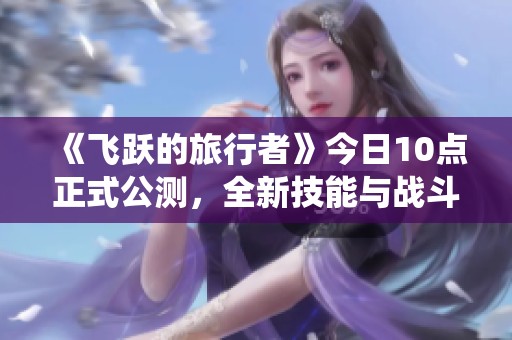 《飞跃的旅行者》今日10点正式公测，全新技能与战斗系统解锁!