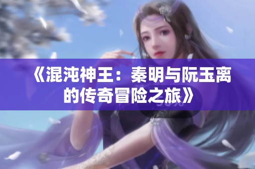 《混沌神王：秦明与阮玉离的传奇冒险之旅》