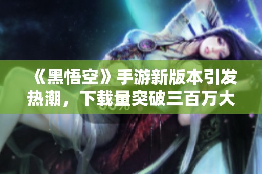 《黑悟空》手游新版本引发热潮，下载量突破三百万大关