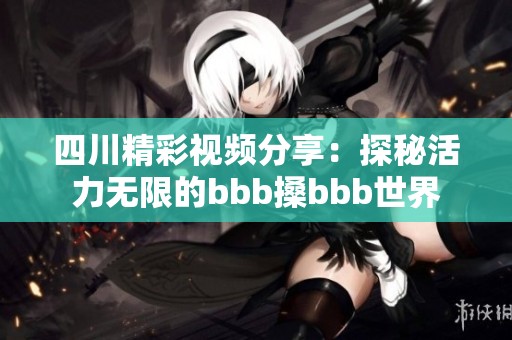 四川精彩视频分享：探秘活力无限的bbb搡bbb世界