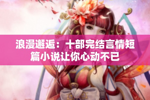 浪漫邂逅：十部完结言情短篇小说让你心动不已
