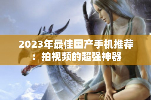 2023年最佳国产手机推荐：拍视频的超强神器