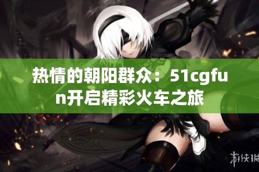 热情的朝阳群众：51cgfun开启精彩火车之旅