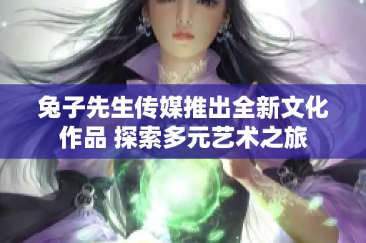 兔子先生传媒推出全新文化作品 探索多元艺术之旅