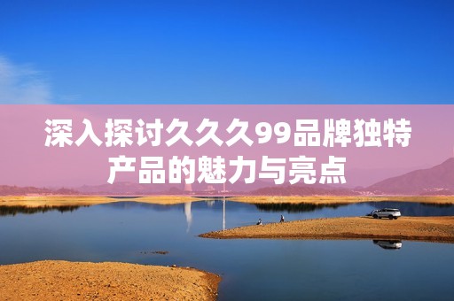 深入探讨久久久99品牌独特产品的魅力与亮点