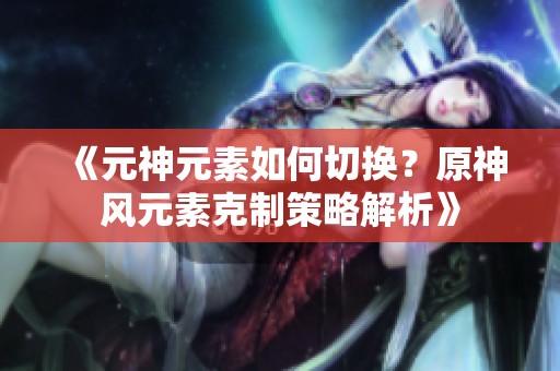 《元神元素如何切换？原神风元素克制策略解析》