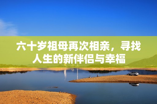 六十岁祖母再次相亲，寻找人生的新伴侣与幸福
