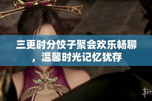 三更时分饺子聚会欢乐畅聊，温馨时光记忆犹存