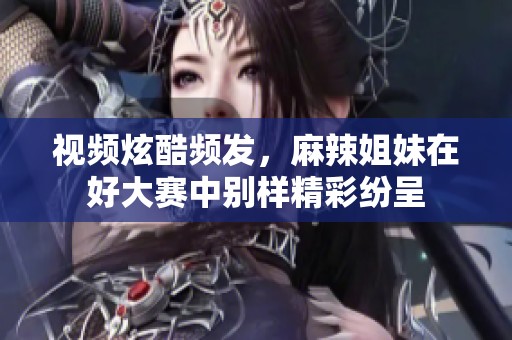 视频炫酷频发，麻辣姐妹在好大赛中别样精彩纷呈