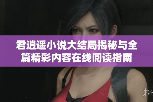 君逍遥小说大结局揭秘与全篇精彩内容在线阅读指南