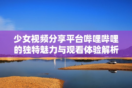 少女视频分享平台哔哩哔哩的独特魅力与观看体验解析