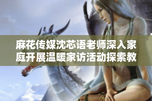 麻花传媒沈芯语老师深入家庭开展温暖家访活动探索教育新模式