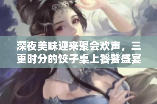 深夜美味迎来聚会欢声，三更时分的饺子桌上饕餮盛宴