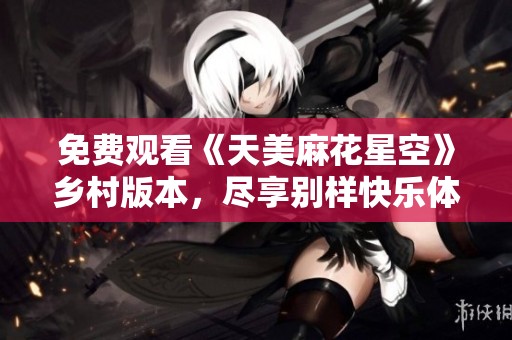 免费观看《天美麻花星空》乡村版本，尽享别样快乐体验