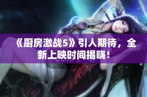 《厨房激战5》引人期待，全新上映时间揭晓！