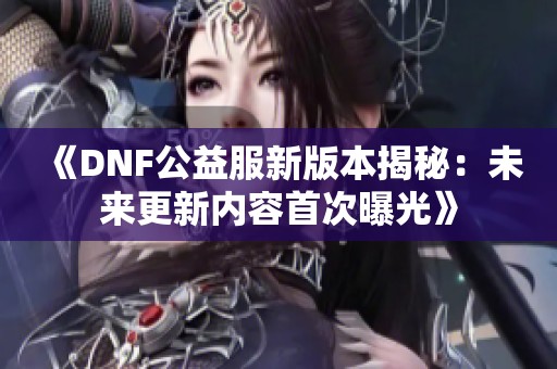 《DNF公益服新版本揭秘：未来更新内容首次曝光》