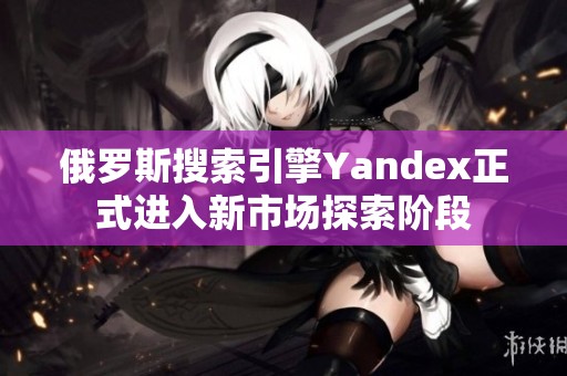 俄罗斯搜索引擎Yandex正式进入新市场探索阶段