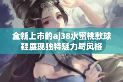 全新上市的aj38水蜜桃款球鞋展现独特魅力与风格
