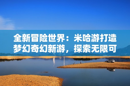 全新冒险世界：米哈游打造梦幻奇幻新游，探索无限可能