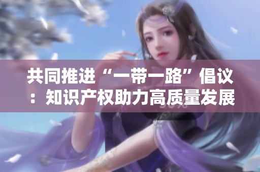 共同推进“一带一路”倡议：知识产权助力高质量发展新路径