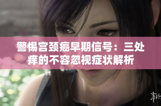 警惕宫颈癌早期信号：三处痒的不容忽视症状解析