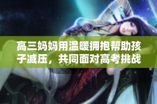 高三妈妈用温暖拥抱帮助孩子减压，共同面对高考挑战