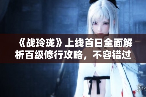 《战玲珑》上线首日全面解析百级修行攻略，不容错过