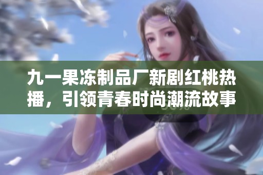九一果冻制品厂新剧红桃热播，引领青春时尚潮流故事
