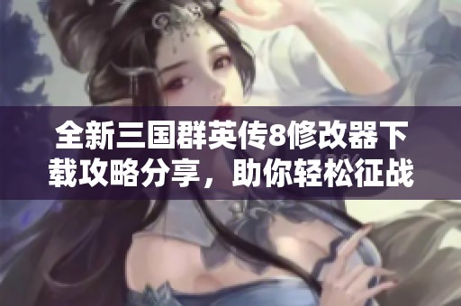 全新三国群英传8修改器下载攻略分享，助你轻松征战三国世界
