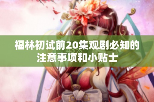福林初试前20集观剧必知的注意事项和小贴士
