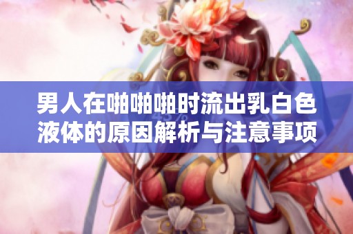 男人在啪啪啪时流出乳白色液体的原因解析与注意事项