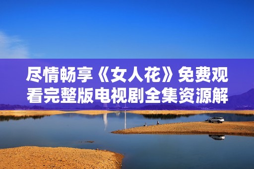 尽情畅享《女人花》免费观看完整版电视剧全集资源解析