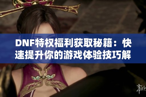 DNF特权福利获取秘籍：快速提升你的游戏体验技巧解析